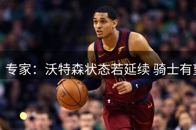 专家：沃特森状态若延续 骑士有望东部称雄