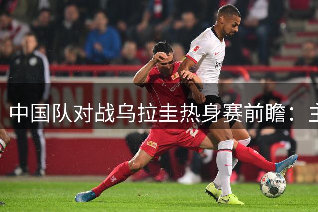 中国队对战乌拉圭热身赛前瞻：主力归队内线成焦点