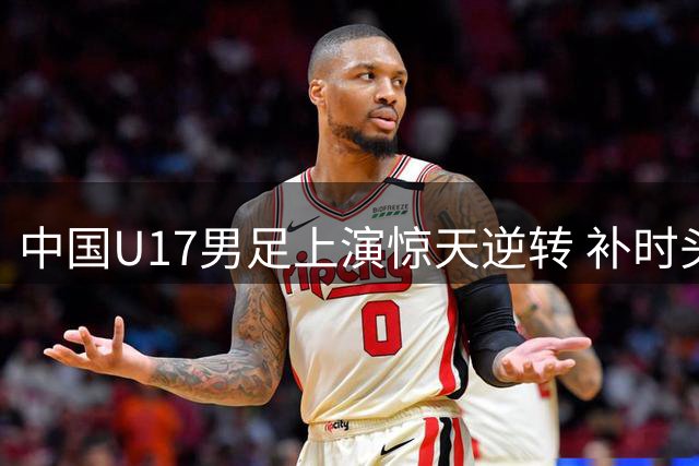 中国U17男足上演惊天逆转 补时头球绝杀英超劲旅青训队