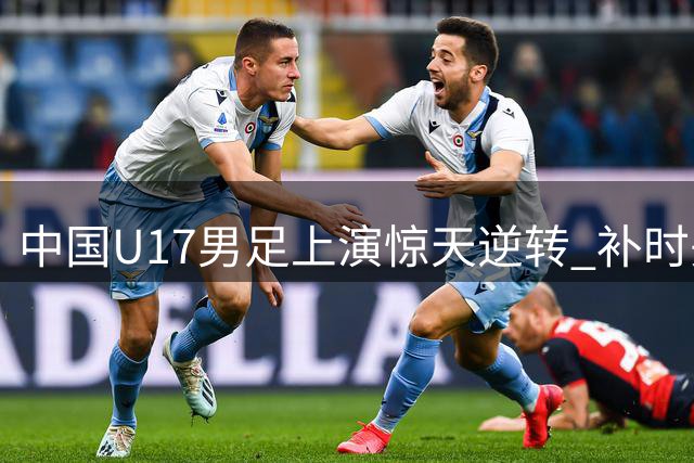 中国U17男足上演惊天逆转 补时头球绝杀英超劲旅青训队
