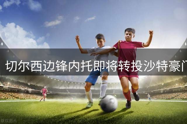 切尔西边锋内托即将转投沙特豪门 转会谈判进入关键阶段