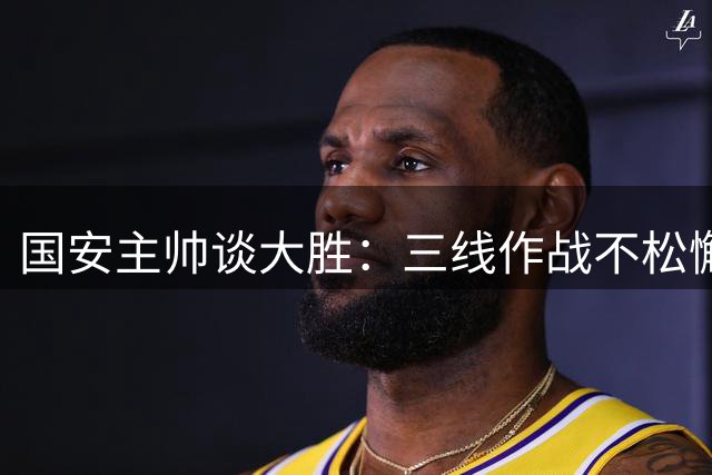 国安主帅谈大胜：三线作战不松懈，亚冠要为首都争光