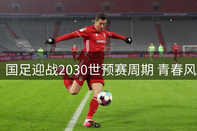 国足迎战2030世预赛周期 青春风暴能否突破晋级魔咒？