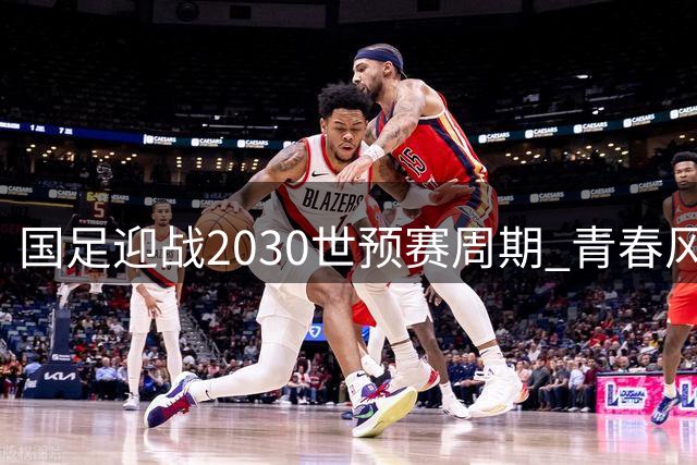 国足迎战2030世预赛周期 青春风暴能否突破晋级魔咒？