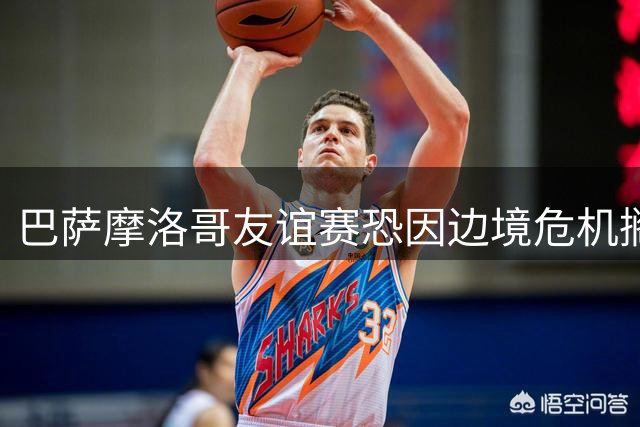 巴萨摩洛哥友谊赛恐因边境危机搁浅，季前备战受冲击