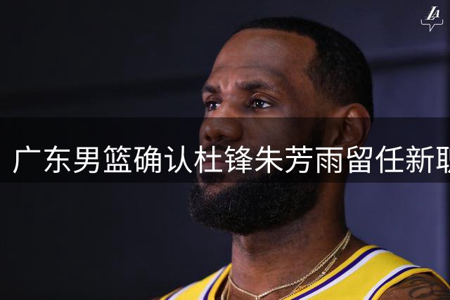 广东男篮确认杜锋朱芳雨留任新职 年轻球员调整引关注