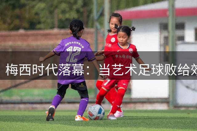 梅西时代落幕：当艺术足球败给效率至上的战术机器