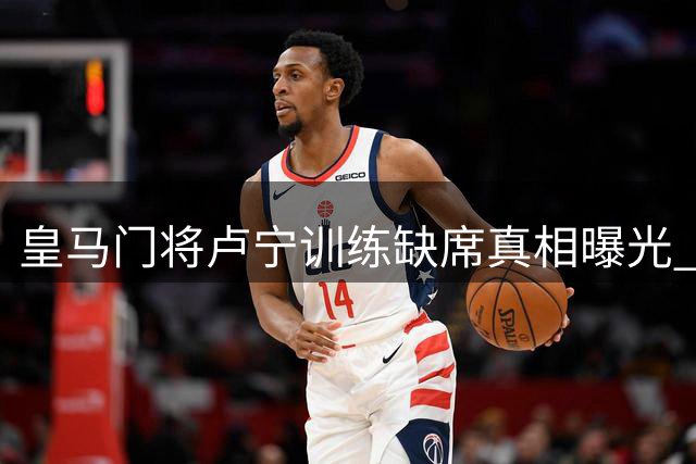 皇马门将卢宁训练缺席真相曝光 医疗团队确认无碍季前赛备战