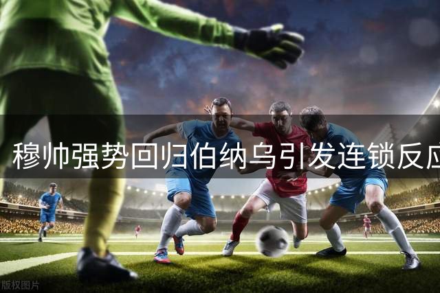 穆帅强势回归伯纳乌引发连锁反应 欧洲足坛换帅潮暗藏玄机