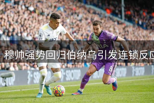 穆帅强势回归伯纳乌引发连锁反应 欧洲足坛换帅潮暗藏玄机