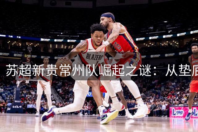 苏超新贵常州队崛起之谜：从垫底鱼腩到争冠热门的华丽蜕变