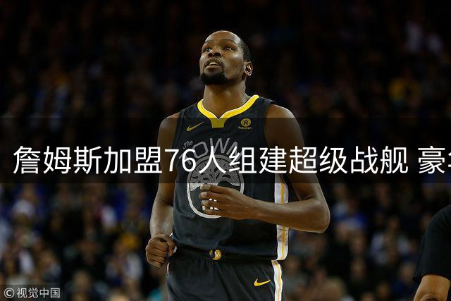 詹姆斯加盟76人组建超级战舰 豪华阵容暗藏三大隐忧