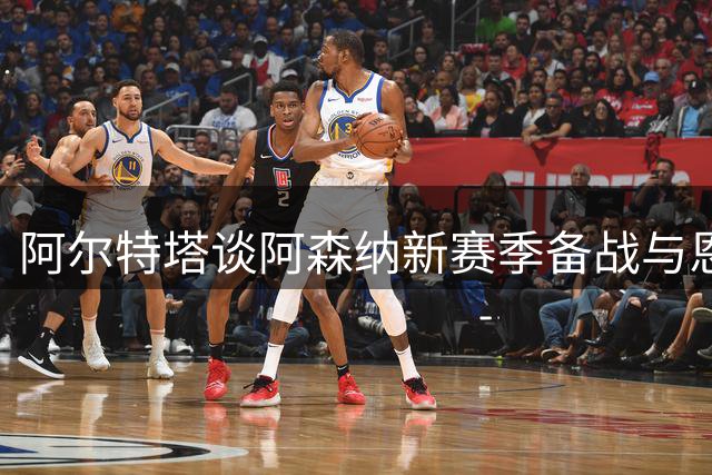 阿尔特塔谈阿森纳新赛季备战与恩瓦内里未来规划