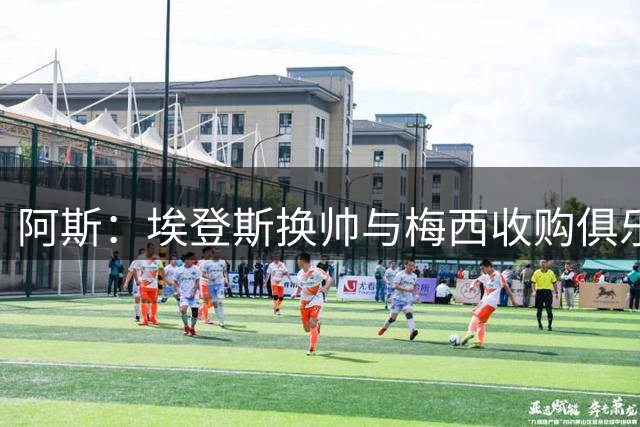 阿斯：埃登斯换帅与梅西收购俱乐部无关，体育总监将肩负选帅重任