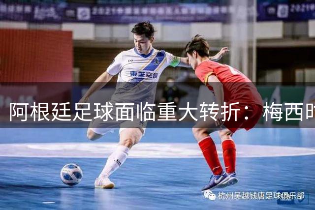 阿根廷足球面临重大转折：梅西时代落幕与主帅更迭引发重建阵痛