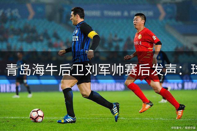 青岛海牛后卫刘军帅赛后发声：球队状态低迷令人困惑，誓言战斗到最后