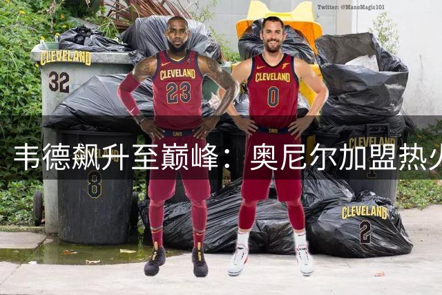 韦德飙升至巅峰：奥尼尔加盟热火带来的惊人蜕变