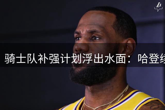 骑士队补强计划浮出水面：哈登续约延后暗藏玄机 掘金新星成关键拼图