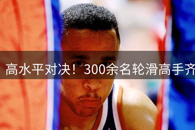 高水平对决！300余名轮滑高手齐聚海宁