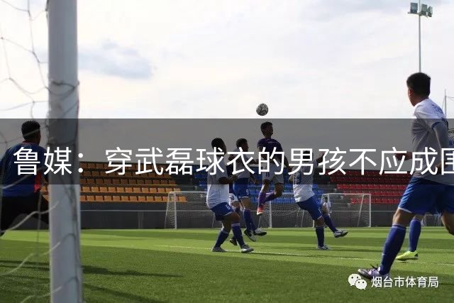 鲁媒：穿武磊球衣的男孩不应成围攻对象，国家队战袍承载不同寄托